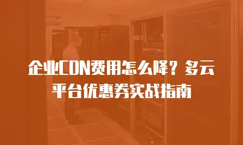 企业CDN费用怎么降？多云平台优惠券实战指南