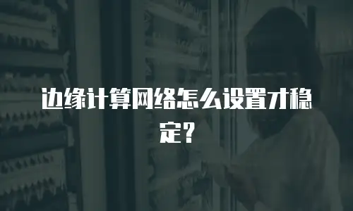 边缘计算网络怎么设置才稳定？