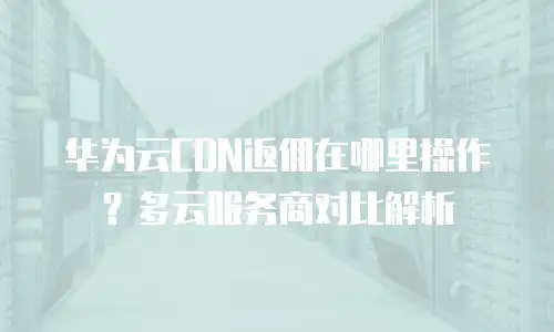 华为云CDN返佣在哪里操作？多云服务商对比解析