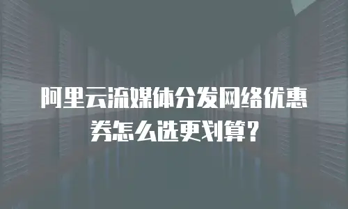 阿里云流媒体分发网络优惠券怎么选更划算？