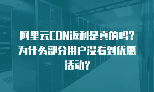 阿里云CDN返利是真的吗？为什么部分用户没看到优惠活动？