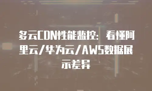 多云CDN性能监控：看懂阿里云/华为云/AWS数据展示差异