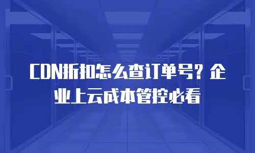 CDN折扣怎么查订单号？企业上云成本管控必看