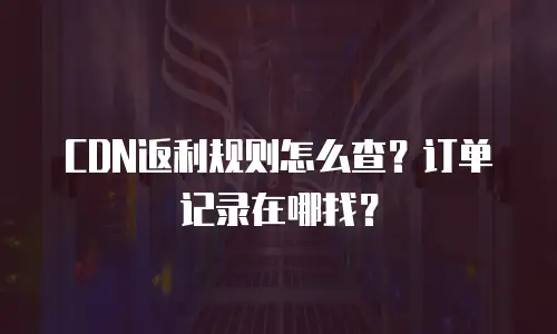 CDN返利规则怎么查？订单记录在哪找？
