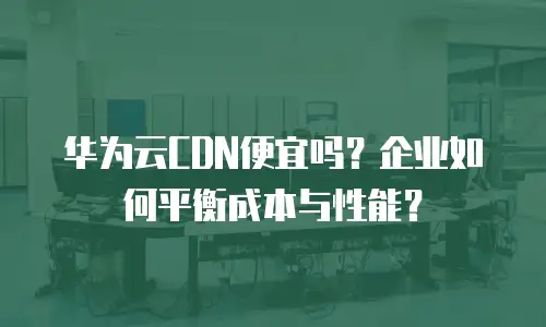 华为云CDN便宜吗？企业如何平衡成本与性能？