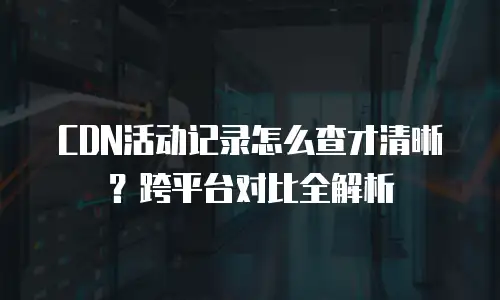 CDN活动记录怎么查才清晰？跨平台对比全解析