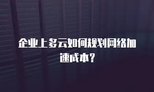 企业上多云如何规划网络加速成本？