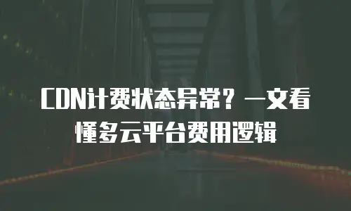 CDN计费状态异常？一文看懂多云平台费用逻辑