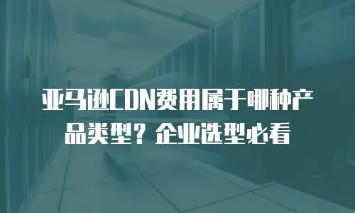 亚马逊CDN费用属于哪种产品类型？企业选型必看