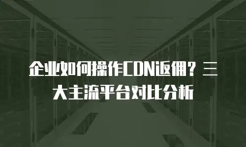 企业如何操作CDN返佣？三大主流平台对比分析