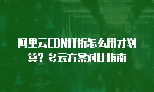 阿里云CDN打折怎么用才划算？多云方案对比指南