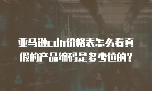 亚马逊cdn价格表怎么看真假的产品编码是多少位的？