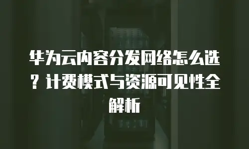 华为云内容分发网络怎么选？计费模式与资源可见性全解析