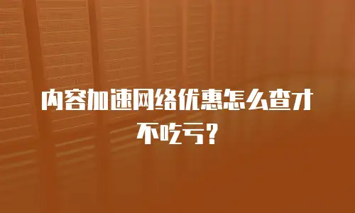 内容加速网络优惠怎么查才不吃亏？