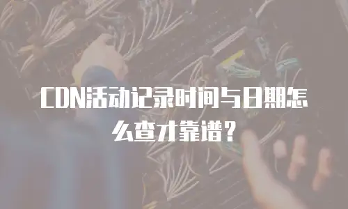 CDN活动记录时间与日期怎么查才靠谱？