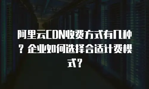 阿里云CDN收费方式有几种？企业如何选择合适计费模式？