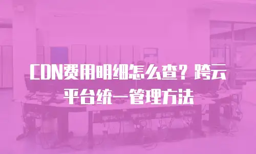 CDN费用明细怎么查？跨云平台统一管理方法