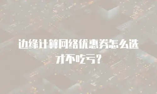 边缘计算网络优惠券怎么选才不吃亏？