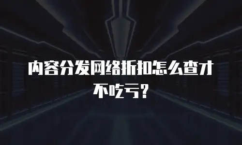 内容分发网络折扣怎么查才不吃亏？