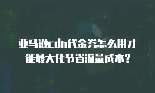 亚马逊cdn代金券怎么用才能最大化节省流量成本？