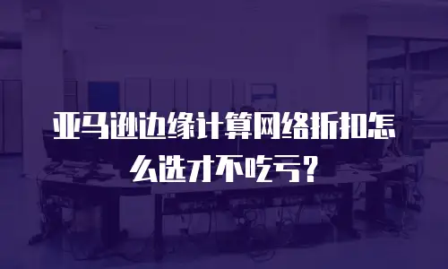 亚马逊边缘计算网络折扣怎么选才不吃亏？
