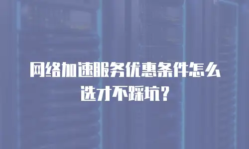 网络加速服务优惠条件怎么选才不踩坑？