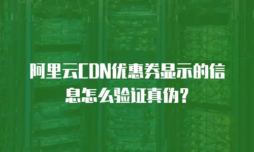 阿里云CDN优惠券显示的信息怎么验证真伪？