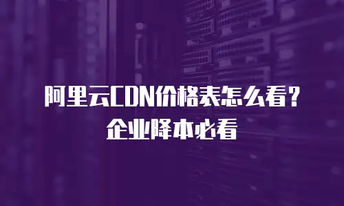 阿里云CDN价格表怎么看？企业降本必看