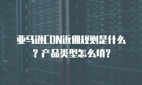 亚马逊CDN返佣规则是什么？产品类型怎么填？