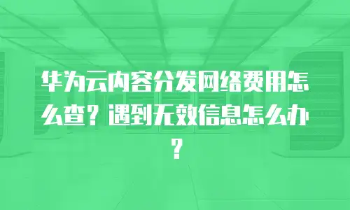 华为云内容分发网络费用怎么查？遇到无效信息怎么办？