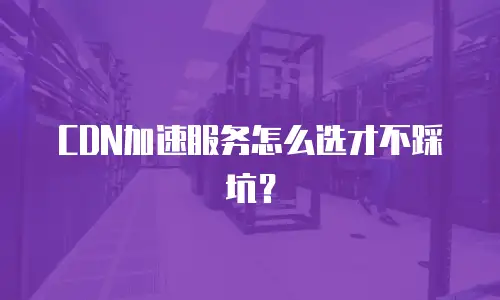CDN加速服务怎么选才不踩坑？