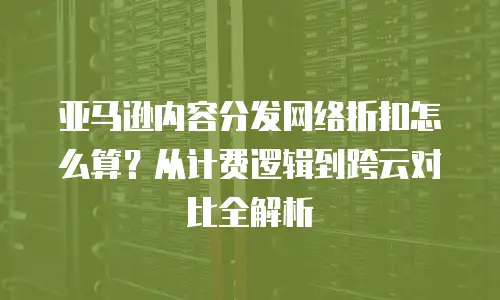 亚马逊内容分发网络折扣怎么算？从计费逻辑到跨云对比全解析