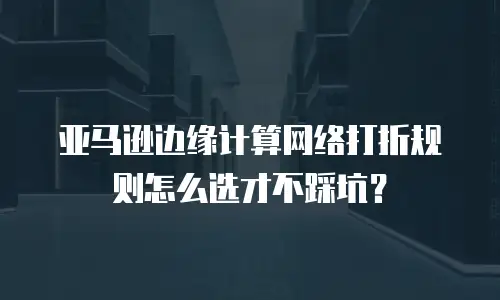 亚马逊边缘计算网络打折规则怎么选才不踩坑？