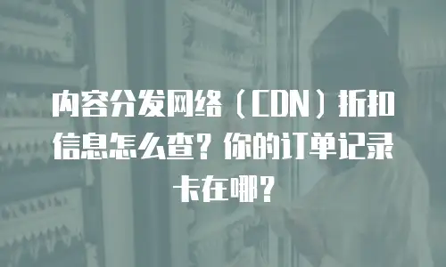 内容分发网络（CDN）折扣信息怎么查？你的订单记录卡在哪？