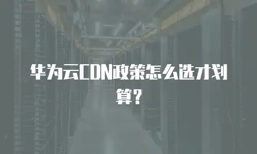 华为云CDN政策怎么选才划算？