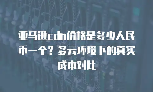 亚马逊cdn价格是多少人民币一个？多云环境下的真实成本对比