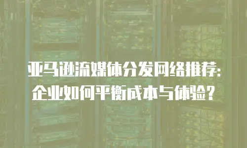 亚马逊流媒体分发网络推荐：企业如何平衡成本与体验？