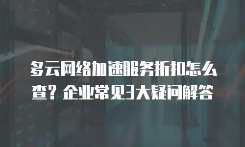 多云网络加速服务折扣怎么查？企业常见3大疑问解答