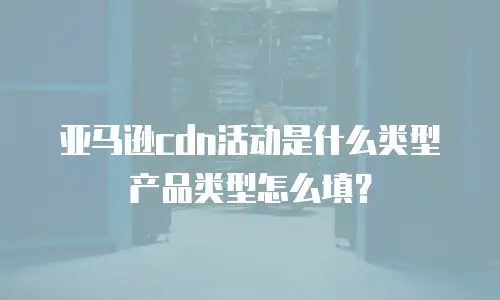 亚马逊cdn活动是什么类型 产品类型怎么填？