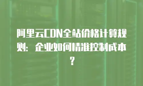 阿里云CDN全站价格计算规则：企业如何精准控制成本？