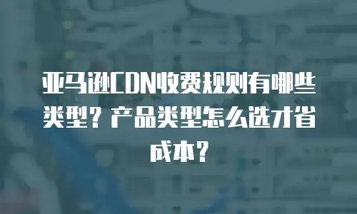 亚马逊CDN收费规则有哪些类型？产品类型怎么选才省成本？