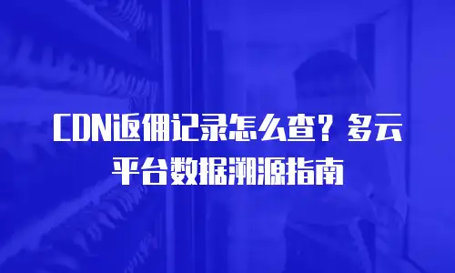 CDN返佣记录怎么查？多云平台数据溯源指南
