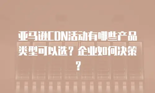 亚马逊CDN活动有哪些产品类型可以选？企业如何决策？