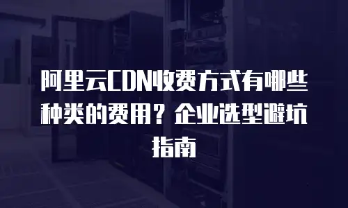 阿里云CDN收费方式有哪些种类的费用？企业选型避坑指南