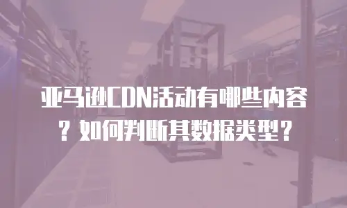 亚马逊CDN活动有哪些内容？如何判断其数据类型？