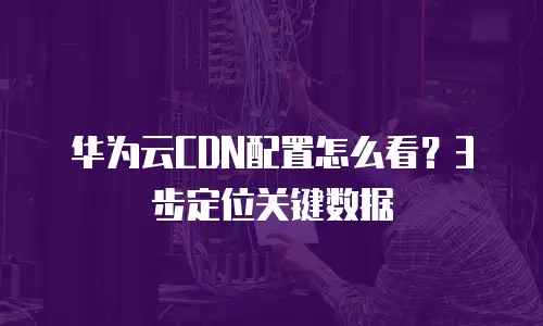 华为云CDN配置怎么看？3步定位关键数据