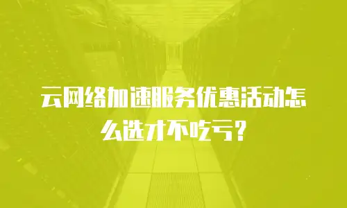 云网络加速服务优惠活动怎么选才不吃亏？