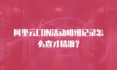 阿里云CDN活动明细记录怎么查才精准？