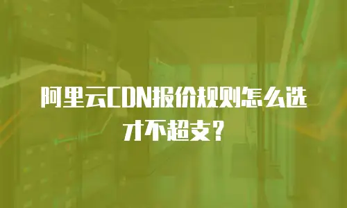 阿里云CDN报价规则怎么选才不超支？