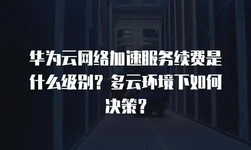 华为云网络加速服务续费是什么级别？多云环境下如何决策？